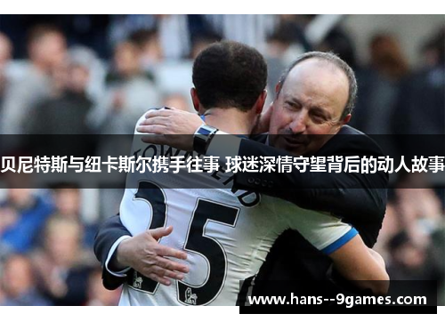 贝尼特斯与纽卡斯尔携手往事 球迷深情守望背后的动人故事 贝尼特斯与纽卡斯尔携手往事 球迷深情守望背后的动人故事