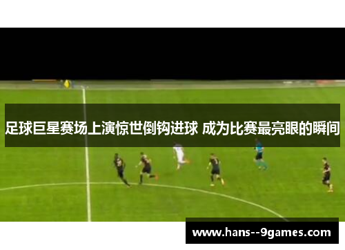 足球巨星赛场上演惊世倒钩进球 成为比赛最亮眼的瞬间