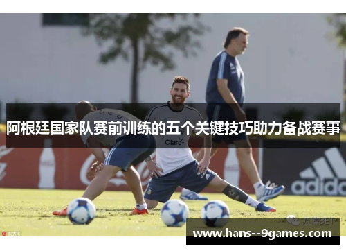 阿根廷国家队赛前训练的五个关键技巧助力备战赛事