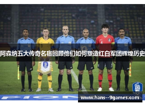 阿森纳五大传奇名宿回顾他们如何塑造红白军团辉煌历史