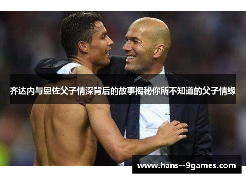 齐达内与恩佐父子情深背后的故事揭秘你所不知道的父子情缘