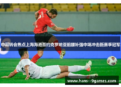 中超转会焦点上海海港签约克罗地亚前腰补强中场冲击新赛季冠军