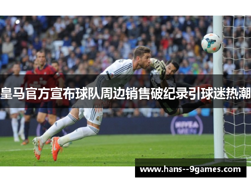 皇马官方宣布球队周边销售破纪录引球迷热潮 皇马官方宣布球队周边销售破纪录引球迷热潮